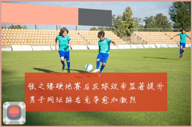 张之臻硬地赛后发球效率显著提升男子网坛排名竞争愈加激烈