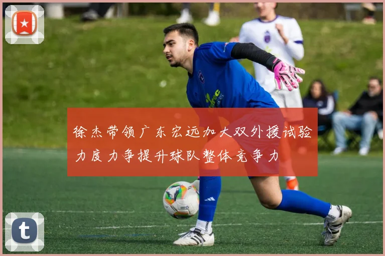 徐杰带领广东宏远加大双外援试验力度力争提升球队整体竞争力