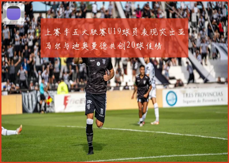 上赛季五大联赛U19球员表现突出亚马尔与迪奥曼德共创20球佳绩