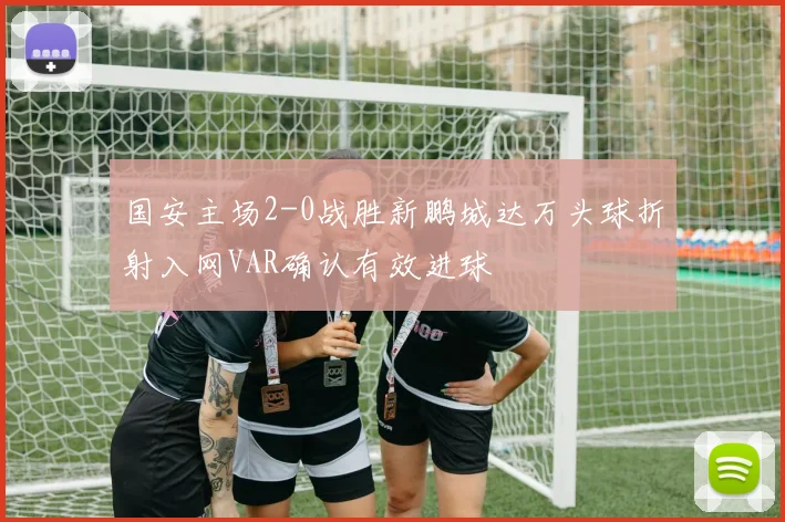 国安主场2-0战胜新鹏城达万头球折射入网VAR确认有效进球