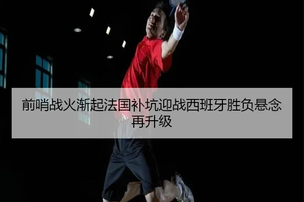 前哨战火渐起法国补坑迎战西班牙胜负悬念再升级
