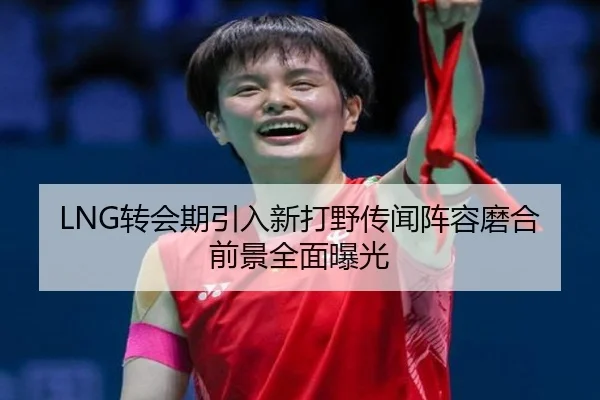 LNG转会期引入新打野传闻阵容磨合前景全面曝光