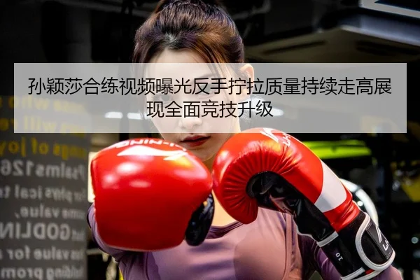 孙颖莎合练视频曝光反手拧拉质量持续走高展现全面竞技升级