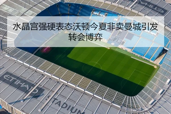 水晶宫强硬表态沃顿今夏非卖曼城引发转会博弈