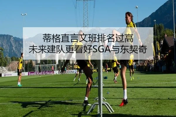 蒂格直言文班排名过高 未来建队更看好SGA与东契奇